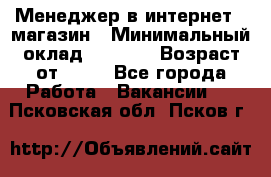 Менеджер в интернет - магазин › Минимальный оклад ­ 2 000 › Возраст от ­ 18 - Все города Работа » Вакансии   . Псковская обл.,Псков г.